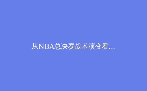 从NBA总决赛战术演变看现代篮球发展趋势：数据分析如何重塑冠军之路 - 4