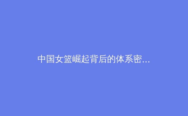 中国女篮崛起背后的体系密码：从青训到国际舞台的全面解析 - 2